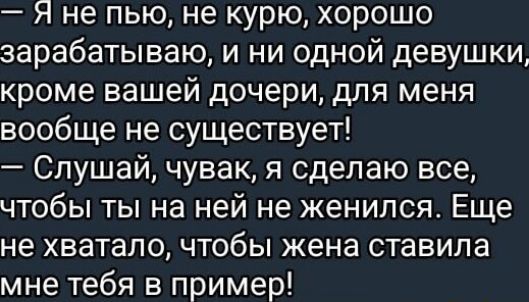 — Я не пью, не курю, хорошо зарабатываю, и ни одной девушки, кроме вашей дочери, для меня вообще не существует!
— Слушай, чувак, я сделаю все, чтобы ты на ней не женился. Еще не хватало, чтобы жена ставила мне тебя в пример!