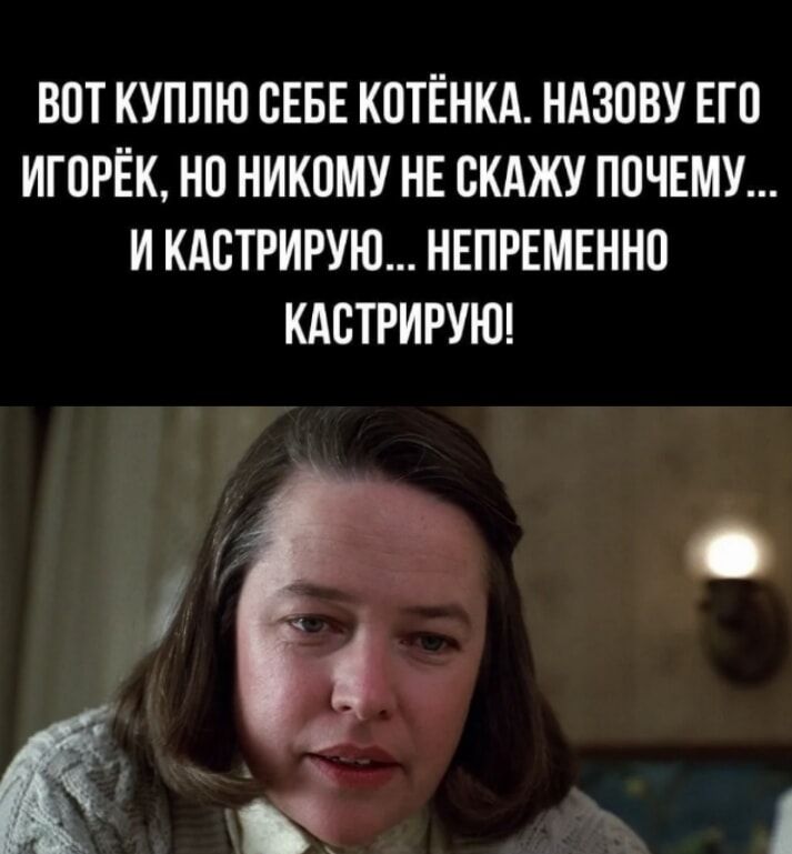 ВOT КУПЛЮ СЕБЕ КОТЁНКА. НАЗОВУ ЕГО ИГОРЁК, НО НИКОМУ НЕ СКАЖУ ПОЧЕМУ... И КАСТРИРУЮ... НЕПРЕМЕННО КАСТРИРУЮ!