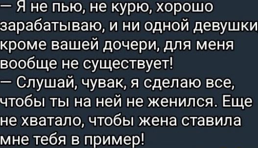 — Я не пью, не курю, хорошо зарабатываю, и ни одной девушки кроме вашей дочери, для меня вообще не существует!  — Слушай, чувак, я сделаю все, чтобы ты на ней не женился. Еще не хватало, чтобы жена ставила мне тебя в пример!