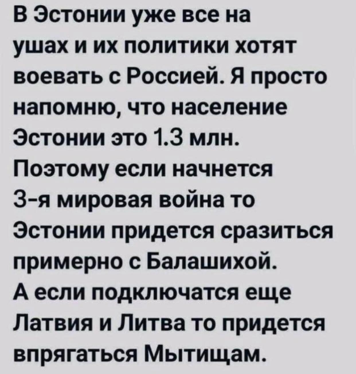 В Эстонии уже все на ушах и их политики хотят воевать с Россией. Я просто напоминаю, что население Эстонии это 1.3 млн. Поэтому если начнется 3-я мировая война то Эстонии придется сразиться примерно с Балашихой. А если подключается еще Латвия и Литва то придется впрягаться Мытщицам.