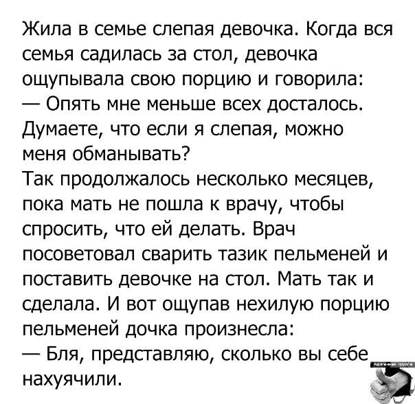 Жила в семье слепая девочка. Когда вся семья садилась за стол, девочка ощущала свою порцию и говорила: — Опять мне меньше всех досталось. Думаете, что если я слепа, можно меня обманывать? Так продолжалось несколько месяцев, пока мать не пошла к врачу, чтобы спросить, что ей делать. Врач посоветовал сварить тазик пельменей и поставить девочке на стол. Мать так и сделала. И вот ощупав нехилую порцию пельменей, дочка произнесла: — Бля, представляю, сколько вы себе нахавачили.