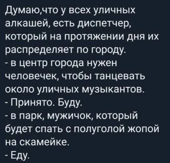 Думаю,что у всех уличных алкашей, есть диспетчер,
который на протяжении дня их распределяет по городу.
- в центр города нужен человек, чтобы танцевать
около уличных музыкантов.
- Принято. Буду.
- в парк, мужичок, который
будет спать с полуголой жопой на скамейке.
- Еду.