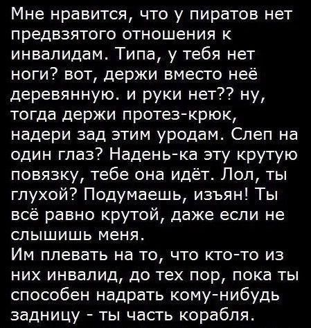 Мне нравится, что у пиратов нет предвзятого отношения к инвалидам. Типа, у тебя нет ноги? вот, держи вместо неё деревянную. и руки нет?? ну, тогда держи протез-крюк, надери зад этим уродом. Слеп на один глаз? Надень-ка эту крутую повязку, тебе он идёт. Лол, ты глухой? Подумаешь, извиняюсь! Ты всё равно крутой, даже если не слышишь меня.
Им плевать на то, что кто-то из них инвалид, до тех пор, пока ты способен нарадить кому-нибудь задницу - ты часть корабля.