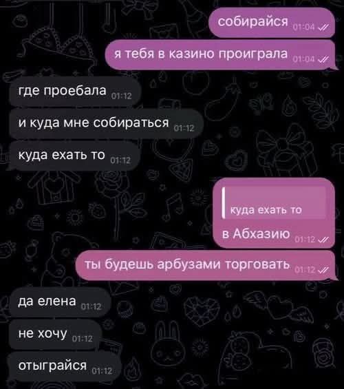 собирайся
я тебя в казино проиграла
где проебала
и куда мне собираться
куда ехать то
куда ехать то
в Абхазию
ты будешь арбузами торговать
да елена
не хочу
отыграйся