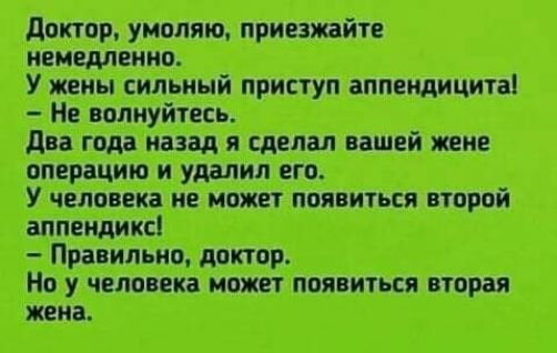 Доктор, умоляю, приезжайте немедленно.
У жены сильный приступ аппендицита!
– Не волнуйтесь.
Два года назад я сделал вашей жене операцию и удалил его.
У человека не может появиться второй аппендикс!
– Правильно, доктор.
Но у человека может появиться вторая жена.