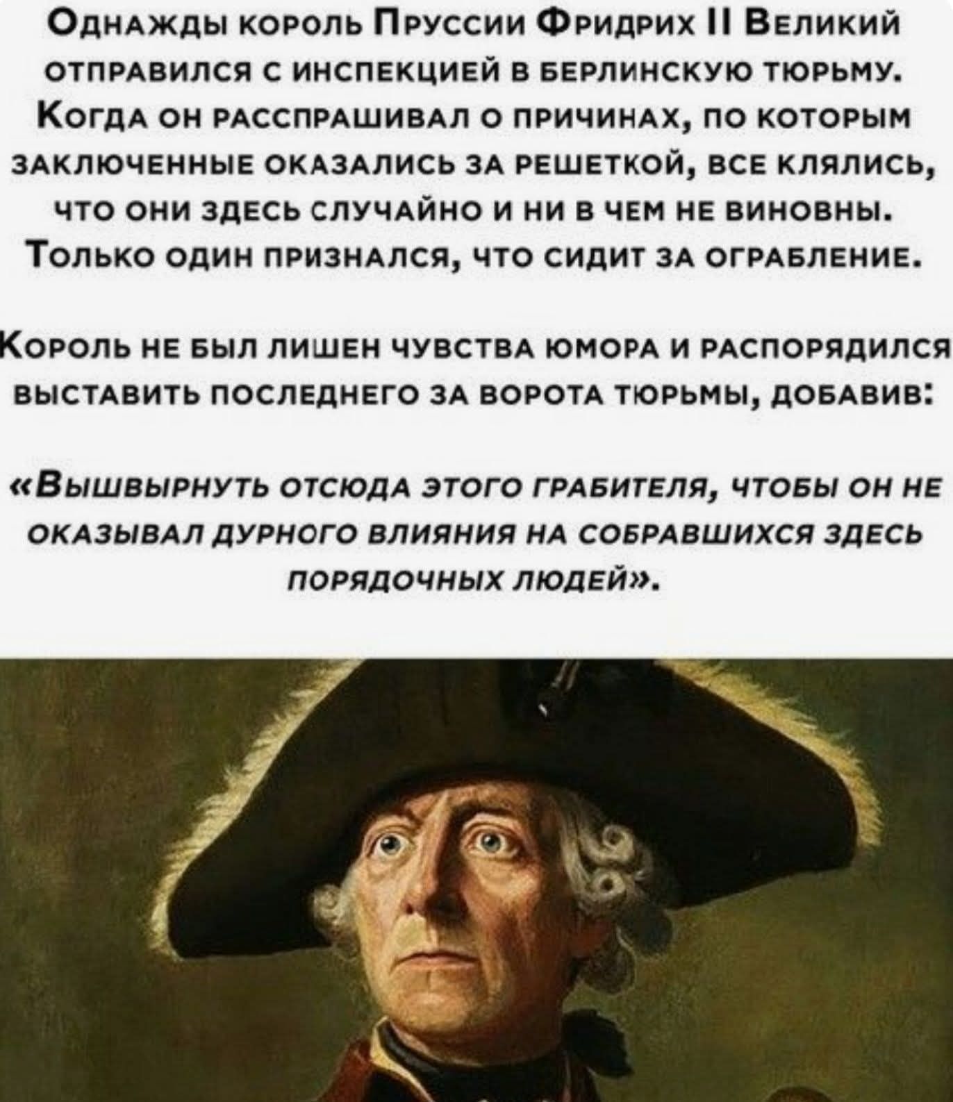 Однажды король Пруссии Фридрих II Великий отправился с инспекцией в берлинскую тюрьму. Когда он распрашивал о причинах, по которым заключенные оказались за решеткой, все клялись, что они здесь случайно и ни в чем не виновны. Только один признался, что сидит за ограбление.

Король не был лишен чувства юмора и распорядился выставить последнего за ворота тюрьмы, добавив: «Вышвырнуть отсюда этого грабителя, чтобы он не оказывал дурного влияния на собравшихся здесь порядочных людей».