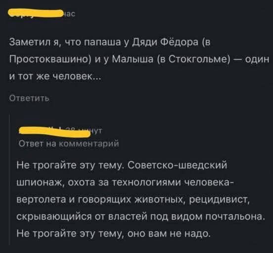 Заметил я, что папаша у Дяди Фёдора (в Простоквашино) и у Малыша (в Стокгольме) — один и тот же человек...

Не трогайте эту тему. Советско-шведский шпионок, охота за технологиями человека-вертолета и говорящих животных, рекидвист, скрывающийся от властей под видом почтальона. Не трогайте эту тему, оно вам не надо.