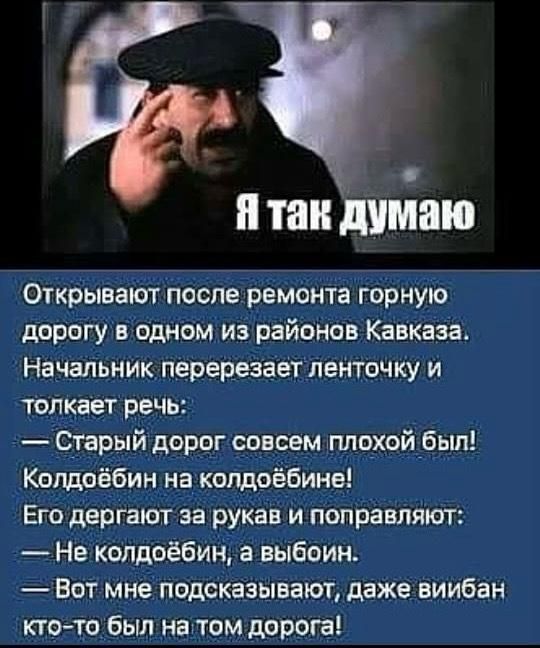 Я так думаю

Открывают после ремонта горную дорогу в одном из районов Кавказа. Начальник перерезает ленточку и толкает речь:
— Старый дорог совсем плохой был! Колдобин на колдобине! Его дергают за рукава и поправляют:
— Не колдобин, а выбоина.
— Вот мне подсказывают, даже вибир кто-то был на том дороге!
