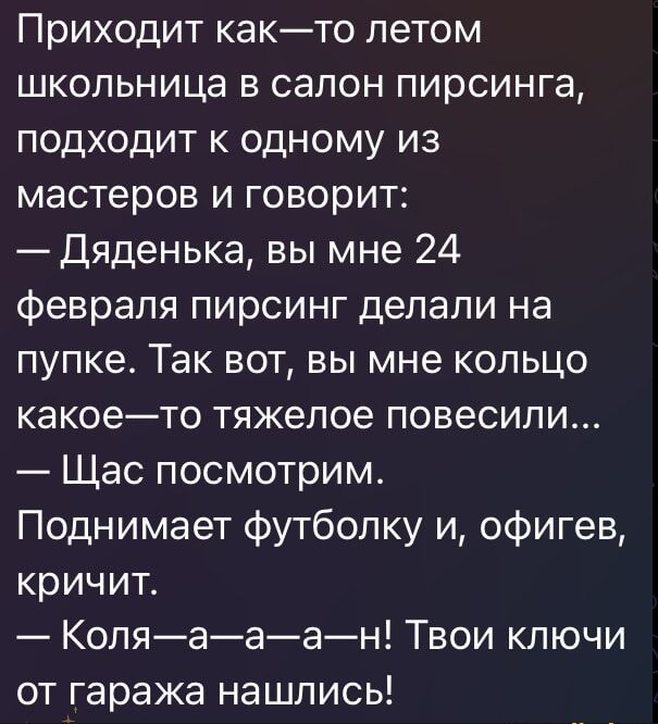 Приходит как-то летом школьница в салон пирсинга, подходит к одному из мастеров и говорит:
— Дяденька, вы мне 24 февраля пирсинг делали на попке. Так вот, вы мне кольцо какое-то тяжелое повесили...
— Щас посмотрим.
Поднимает футболку и, офигев, кричит.
— Коля—а—а—а—н! Твои ключи от гаража нашлися!