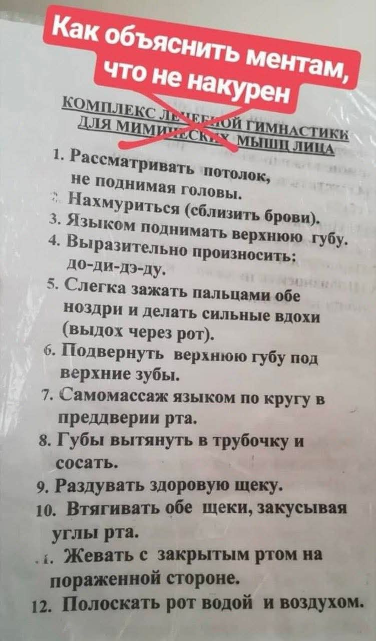 Как объяснить ментам, что не накурен
комплекс лечебной гимнастики для мимических мышц лица
1. Рассматривать потолок, не поднимая головы.
2. Нахмуриться (сблизить брови).
3. Языком поднимать верхнюю губу.
4. Выразительно произносить: до-ди-дз-ду.
5. Слегка зажать пальцами обе ноздри и делать сильные вдохи (выход через рот).
6. Подвернуть верхнюю губу под верхние зубы.
7. Самомассаж языком по кругу в преддверии рта.
8. Губы вытянуть в трубочку и сосать.
9. Раздувать здоровую щеку.
10. Втягивать обе щечки, закусывая углы рта.
11. Жевать с закрытым ртом на пораженной стороне.
12. Полоскать рот водой и воздухом.