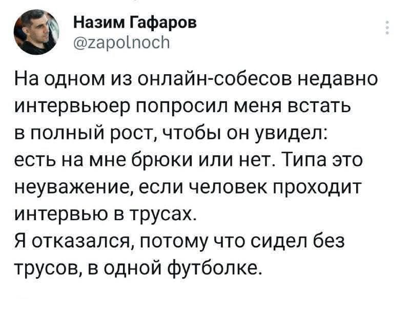 На одном из онлайн-собесов недавно интервьюёр попросил меня встать в полный рост, чтобы он увидел: есть на мне брюки или нет. Типа это неуважение, если человек проходит интервью в трусах. Я отказался, потому что сидел без трусов, в одной футболке.