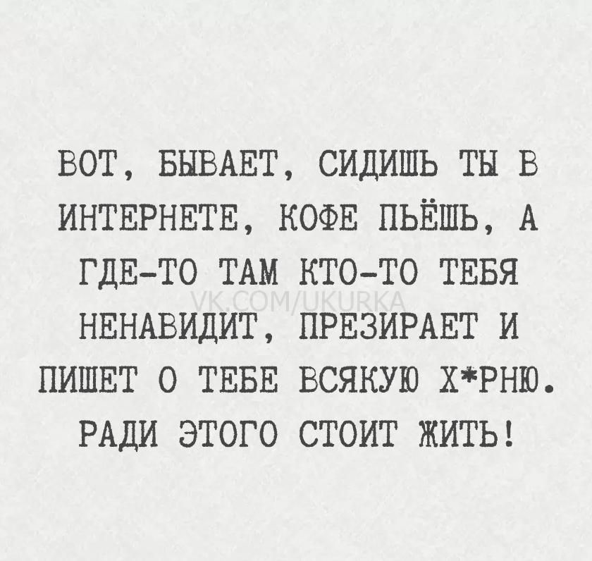 ВОТ, БЫВАЕТ, СИДИШЬ ТЫ В ИНТЕРНЕТЕ, КОФЕ ПЬЁШ, А ГДЕ-ТО ТАМ КТО-ТО ТЕБЯ НЕНАВИДИТ, ПРЕЗИРАЕТ И ПИШЕТ О ТЕБЕ ВСЯКУЮ Х*РНЮ. РАДИ ЭТОГО СТОИТ ЖИТЬ!