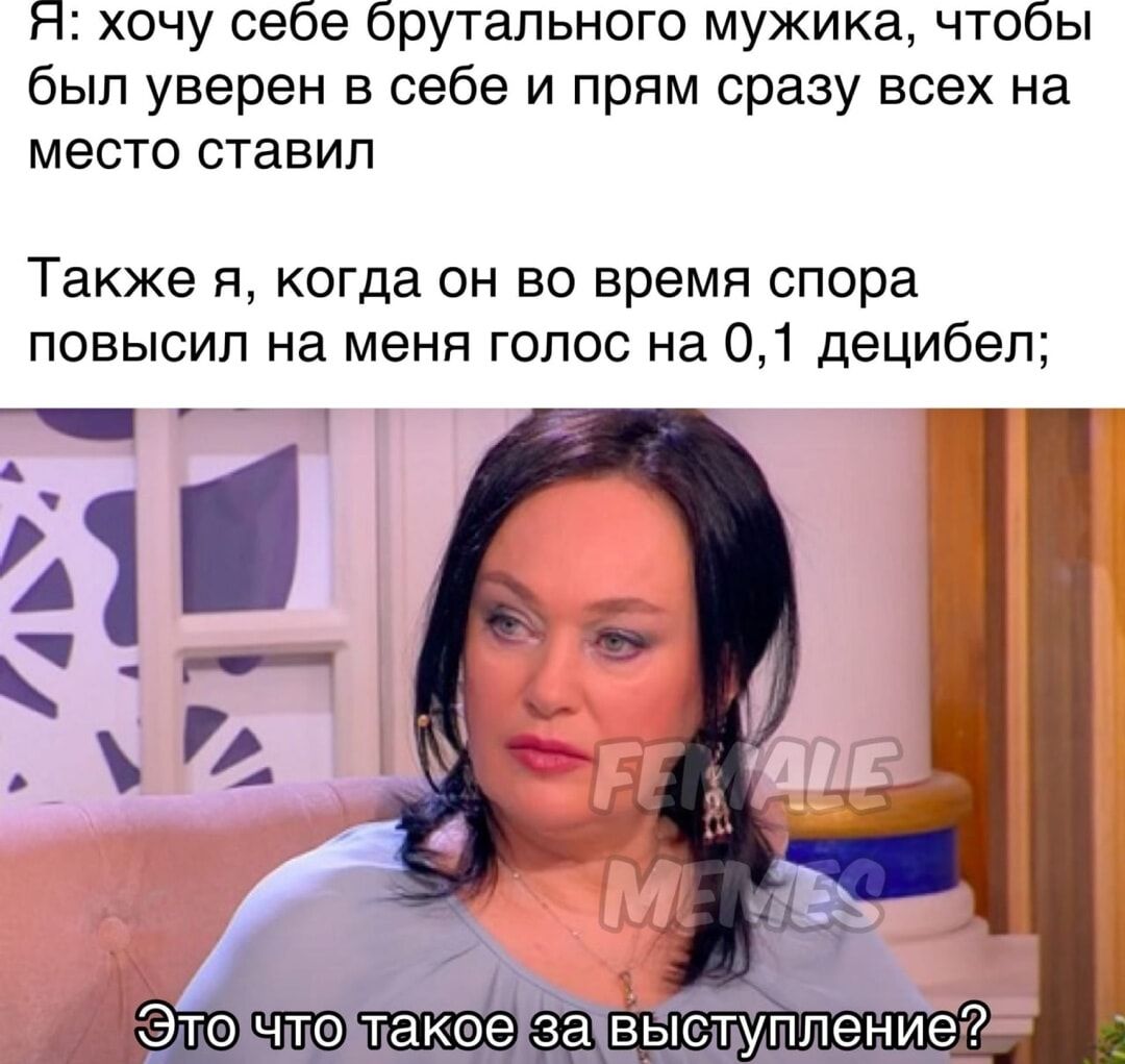 Я: хочу себе брутального мужика, чтобы был уверен в себе и прямо сразу всех на место ставил
Также я, когда он во время спора повысил на меня голос на 0,1 децибель;
Это что такое за выступление?