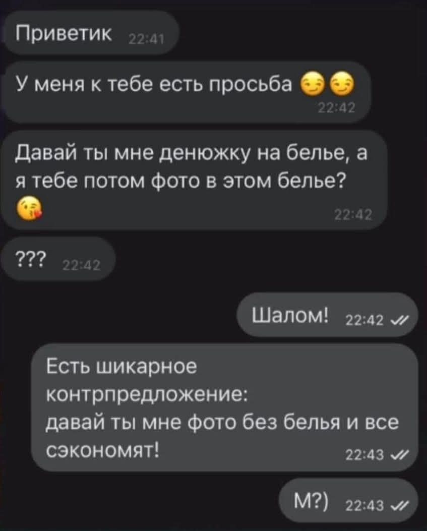 Приветик У меня к тебе есть просьба 😏😚 Давай ты мне денюжку на белье, а я тебе потом фото в этом белье? ??? Шалом! Есть шикарное контрпредложение: давай ты мне фото без белья и все сэкономят! М?