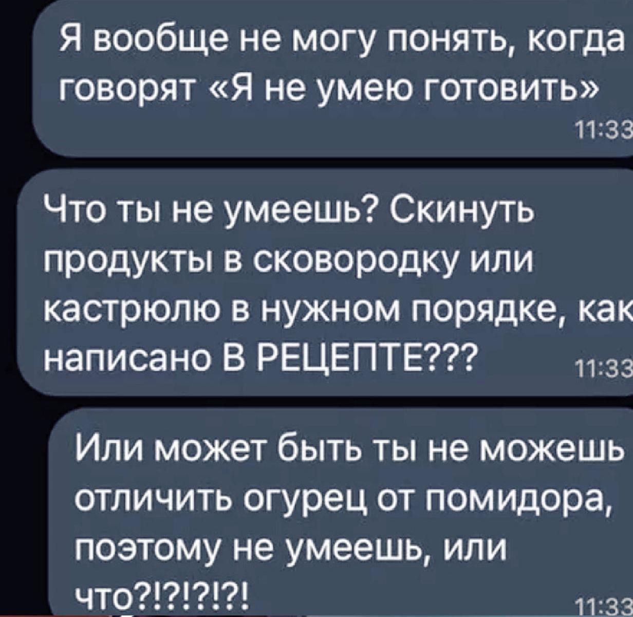 Я вообще не могу понять, когда говорят «Я не умею готовить» Что ты не умеешь? Скинуть продукты в сковородку или кастрюлю в нужном порядке, как написано В РЕЦЕПТЕ??? Или может быть ты не можешь отличить огурец от помидора, поэтому не умеешь, или что?!?#!?