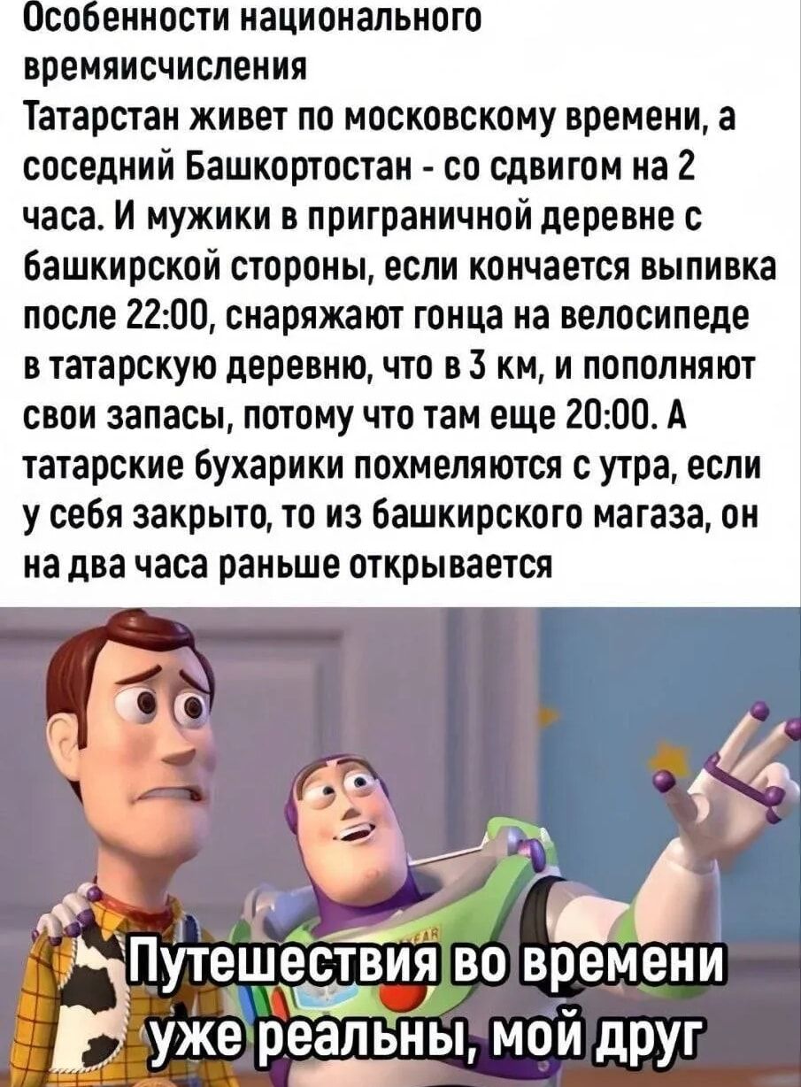 Особенности национального временичисления: Татарстан живёт по московскому времени, а соседний Башкортостан — со сдвигом на 2 часа. Мужики в приграничной деревне, если кончается выпивка после 22:00, отправляют гонца на велосипеде в татарскую деревню, что в 3 км, и пополняют запасы, потому что там ещё 20:00. Татарские бухарики похмеляются с утра, если у себя закрыто, то из башкирского магазина, он на два часа раньше открывается. Путешествия во времени уже реальны, мой друг