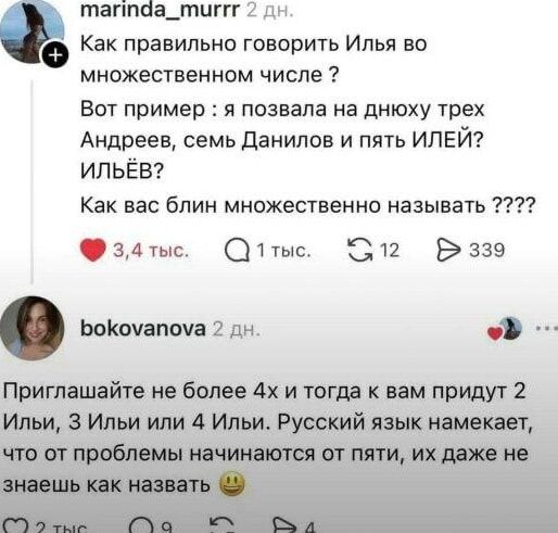 Как правильно говорить Илья во множестенном числе? Вот пример: я позвала на дню три Андерев, семь Данилов и пять ИЛЕЙ? ИЛЬЁВ? Как вас блин множественно называть ????? Приглашайте не более 4х и тогда к вам придут 2 Ильи, 3 Ильи или 4 Ильи. Русский язык намекает, что от проблемы начинается от пяти, их даже не знаешь как назвать