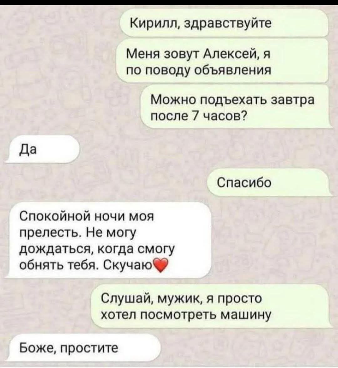 Кирилл, здравствуйте
Меня зовут Алексей, я по поводу объявления
Можно подъехать завтра после 7 часов?
Да
Спасибо
Спокойной ночи моя прелесть. Не могу дождаться, когда смогу обнять тебя. Скучаю❤️
Слушай, мужик, я просто хотел посмотреть машину
Боже, простите
