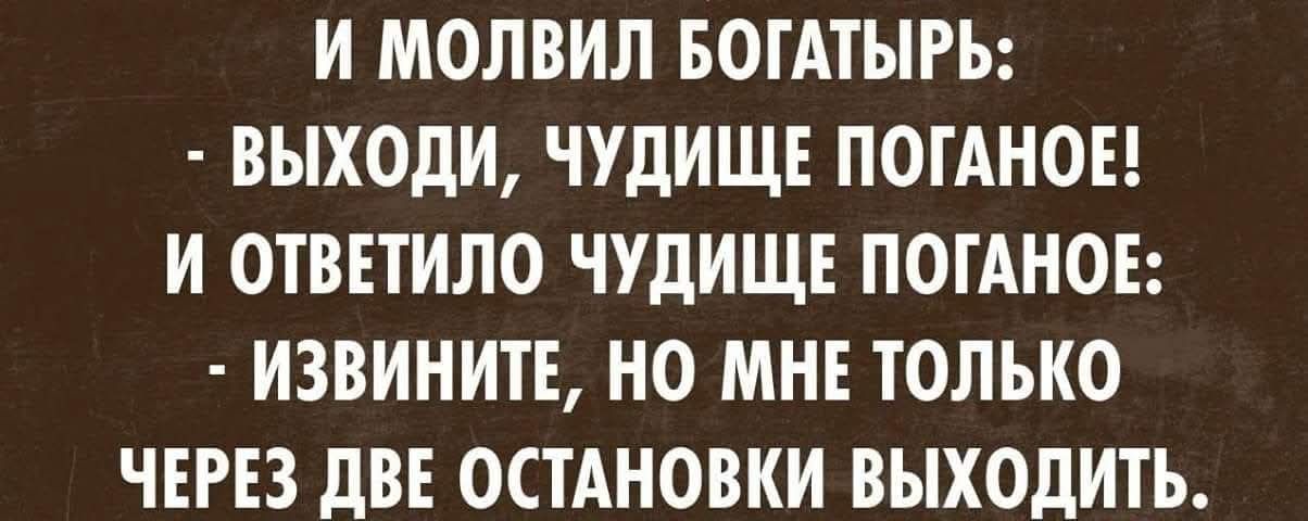 И МОЛВИЛ БОГАТЫРЬ: - ВЫХОДИ, ЧУДИЩЕ ПОГАНОЕ! И ОТВЕТИЛО ЧУДИЩЕ ПОГАНОЕ: - ИЗВИНИТЕ, НО МНЕ ТОЛЬКО ЧЕРЕЗ ДВЕ ОСТАНОВКИ ВЫХОДИТЬ.