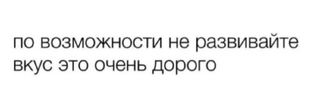 по возможности не развивайте вкус это очень дорого