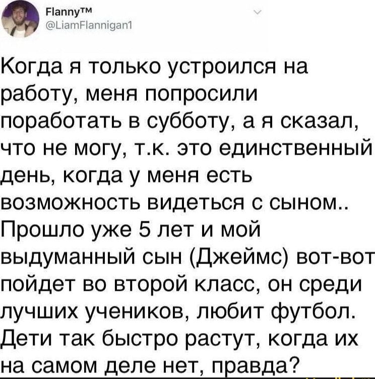 Когда я только устроился на работу, меня попросили поработать в субботу, а я сказал, что не могу, т.к. это единственный день, когда у меня есть возможность видеться с сыном.. Прошло уже 5 лет и мой выдуманный сын (Джеймс) вот-вот пойдет во второй класс, он среди лучших учеников, любит футбол. Дети так быстро растут, когда их на самом деле нет, правда?