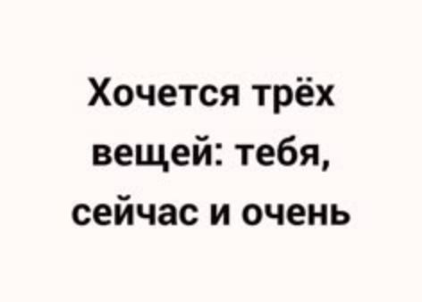 Хочется трёх вещей: тебя, сейчас и очень