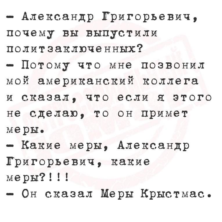 - Александр Григорьевич, почему вы выпустили политзаключённых?\n- Потому что мне позвонил мой американский коллега и сказал, что если я этого не сделаю, то он примет меры.\n- Какие меры, Александр Григорьевич, какие меры?!!!\n- Он сказал Меры Кристмас.