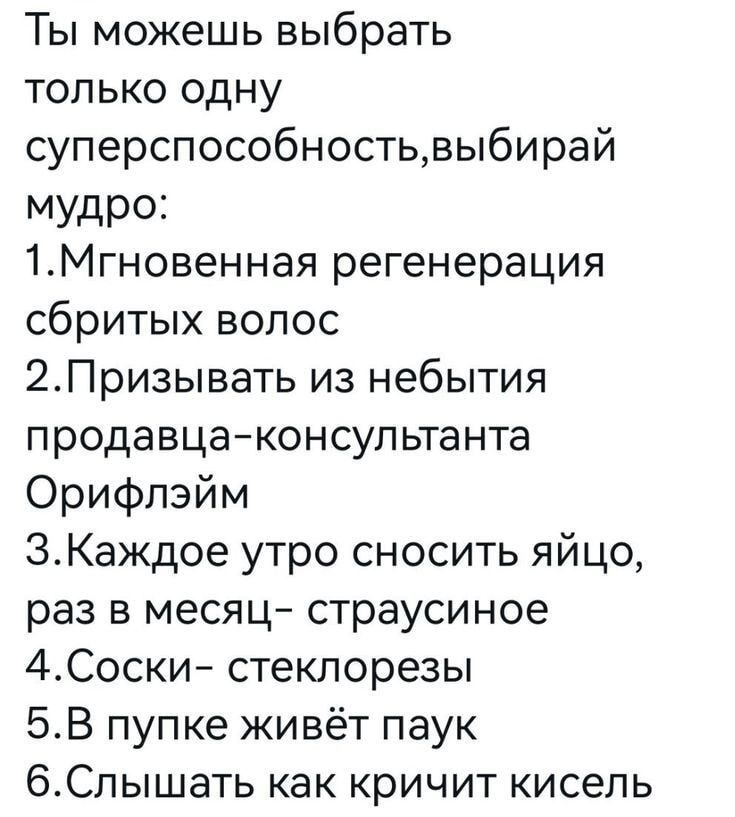 Ты можешь выбрать только одну суперспособность,выбирай мудро:\n1.Мгновенная регенерация сбитых волос\n2.Призывать из небытия продавца-консультанта Орифлэйм\n3.Каждое утро сносить яйцо, раз в месяц- страусиное\n4.Соски- стеклорезы\n5.В пупке живёт паук\n6.Слышать как кричит кисель