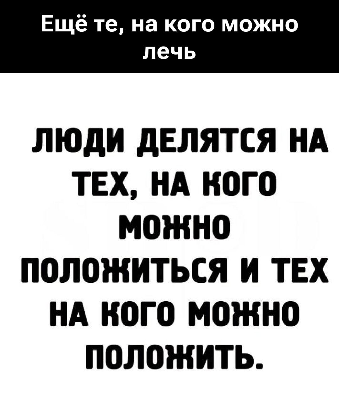 Ещё те, на кого можно лечь
ЛЮДИ ДЕЛЯТСЯ НА ТЕХ, НА КОГО МОЖНО ПОЛОЖИТЬСЯ И ТЕХ НА КОГО МОЖНО ПОЛОЖИТЬ.