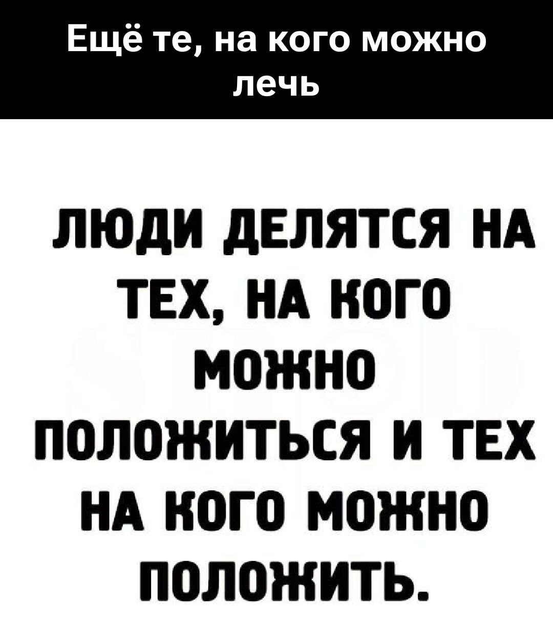Ещё те, на кого можно лечь
ЛЮДИ ДЕЛЯТСЯ НА ТЕХ, НА КОГО МОЖНО ПОЛОЖИТЬСЯ И ТЕХ НА КОГО МОЖНО ПОЛОЖИТЬ.