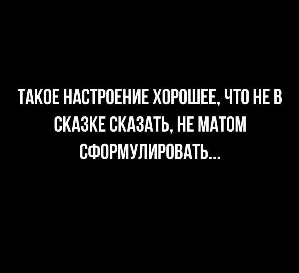 ТАКОЕ НАСТРОЕНИЕ ХОРОШЕЕ, ЧТО НЕ В СКАЗКЕ СКАЗАТЬ, НЕ МАТОМ СФОРМУЛИРОВАТЬ...