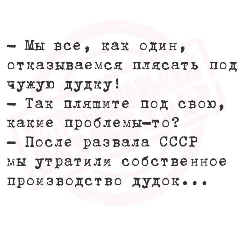 - Мы все, как один, отказаться pleastь под чужую дудку!
- Так пляшите под свοй, какие проблемы-то?
- После развала СССР мы утратили собственное производство дудок...