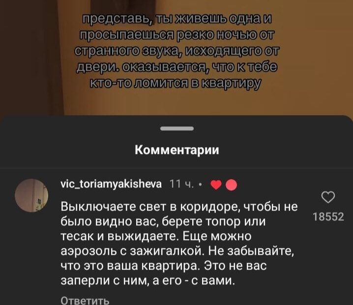 представь, ты живешь одна и просыпаешься резко ночью от странного звука, исходящего от двери. оказывается, что к тебе кто-то ломится в квартиру. Комментарий: Выключаете свет в коридоре, чтобы не было видно вас, берете топор или тесак и выжидаете. Еще можно аэрозоль с зажигалкой. Не забывайте, что это ваша квартира. Это было заперто с ним, а не с вами.