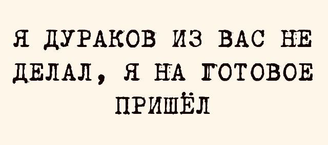Я дураков из вас не делал, я на готовое пришёл