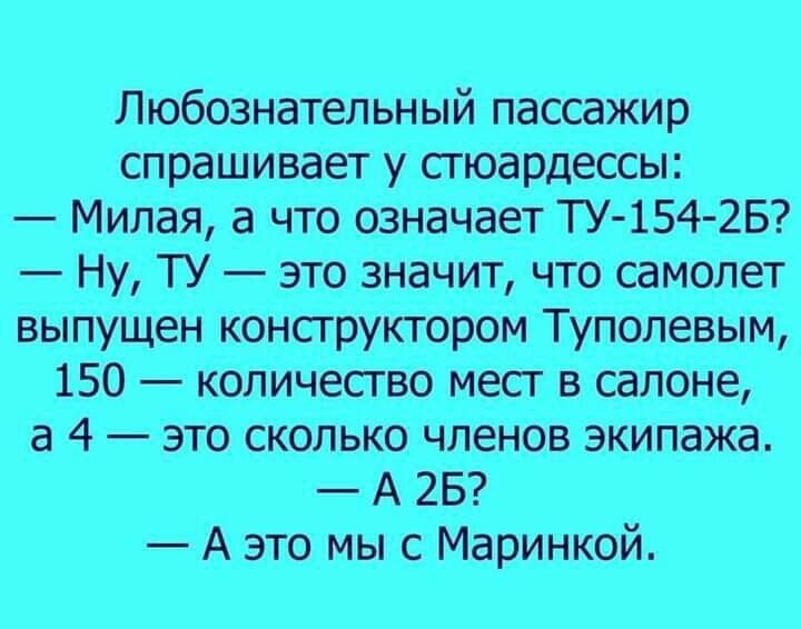 Любознательный пассажир спрашивает у стюардессы:
— Милая, а что означает ТУ-154-2Б?
— Ну, ТУ — это значит, что самолет выпущен конструктором Туполевым, 150 — количество мест в салоне, а 4 — это сколько членов экипажа.
— А 2Б?
— А это мы с Маринкой.