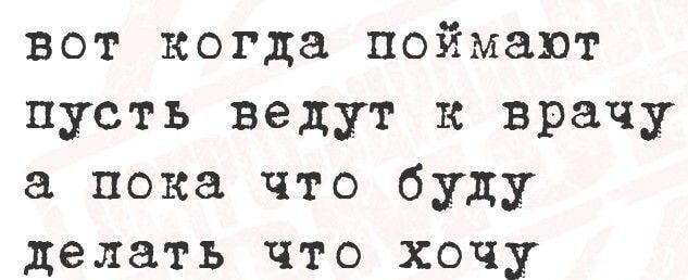 вот когда поймают пусть ведут к врачу а пока что буду делать что хочу