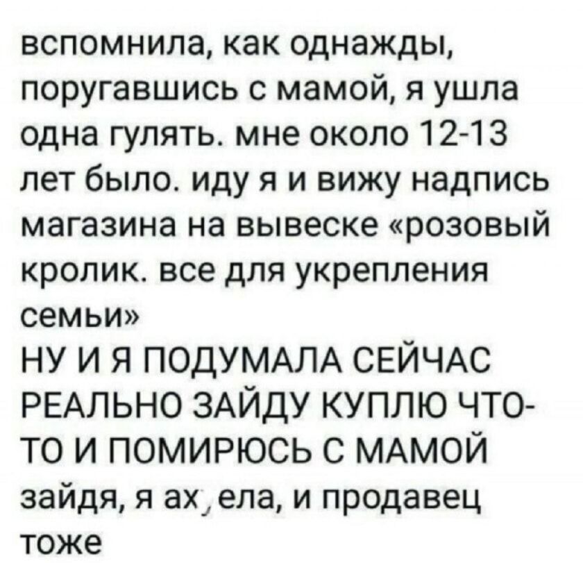 вспомнила, как однажды, поругавшись с мамой, я ушла одна гулять. мне около 12-13 лет было. иду я и вижу надпись магазина на вывеске «розовый кролик. все для укрепления семьи» НУ И Я ПОДУМАЛА СЕЙЧАС РЕАЛЬНО ЗАЙДУ КУПЛЮ ЧТО-ТО И ПОМИРЮСЬ С МАМОЙ зайдя, я ах, ела, и продавец тоже
