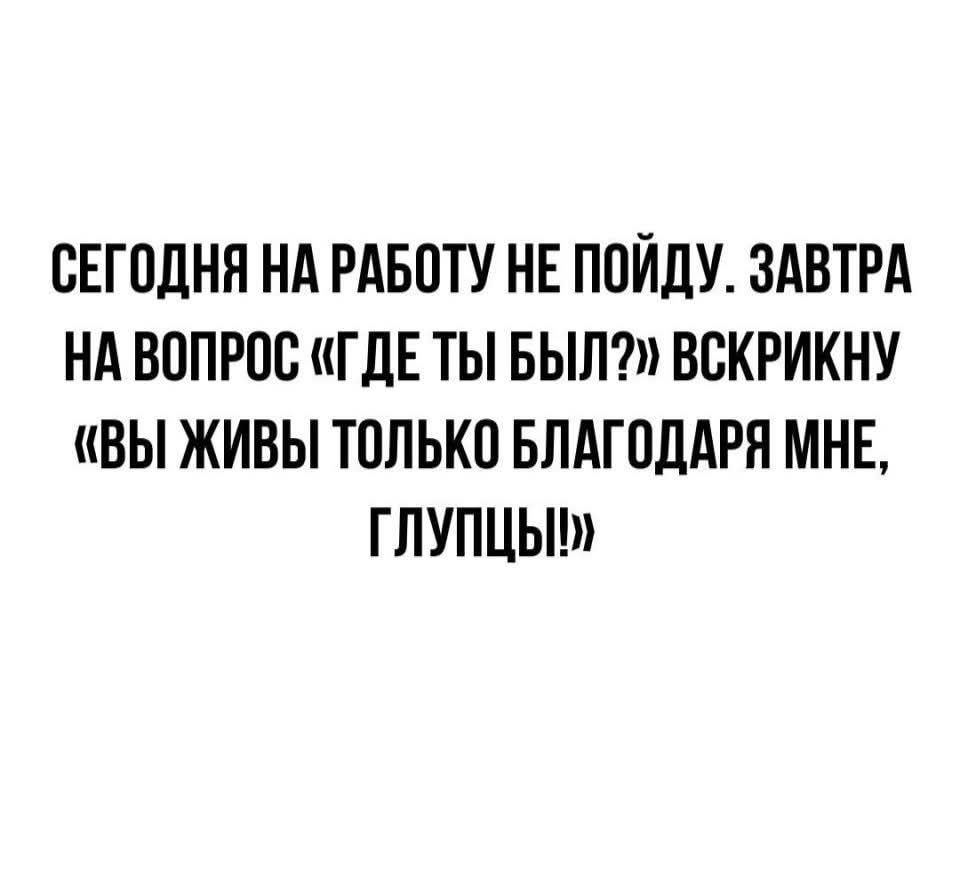 СЕГОДНЯ НА РАБОТУ НЕ ПОЙДУ. ЗАВТРА НА ВОПРОС «ГДЕ ТЫ БЫЛ?» ВСКРИКНУ «ВЫ ЖИВЫ ТОЛЬКО БЛАГОДАРЯ МНЕ, ГЛУПЦЫ!»
