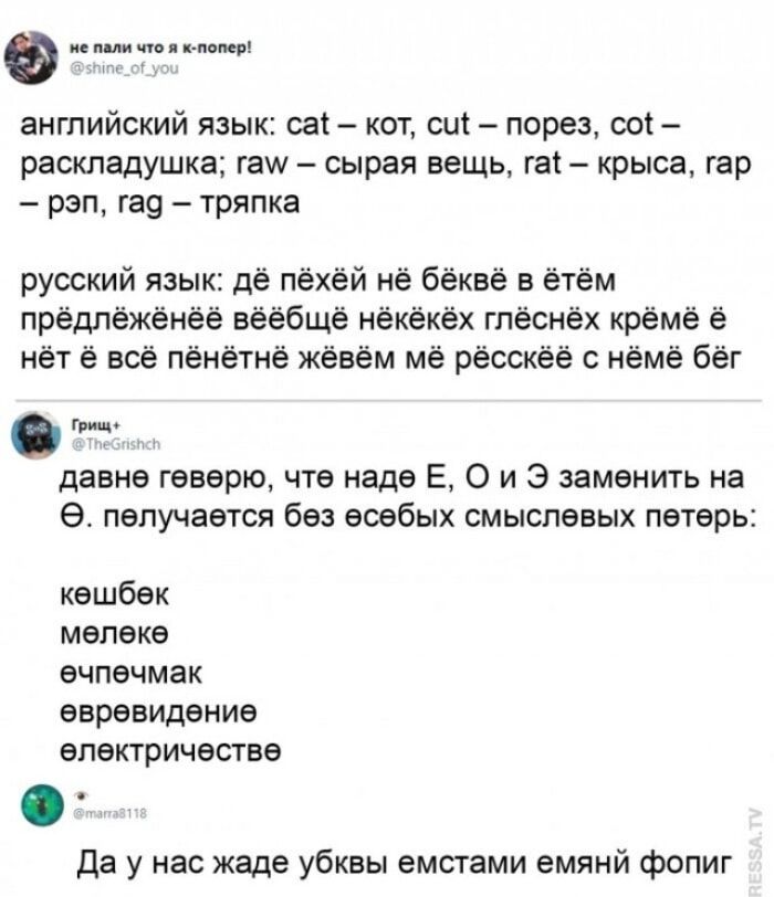 не пали что я к-попер! @shine_of_you английский язык: cat – кот, cut – порез, cot – раскладушка; raw – сырая вещь, rat – крыса, rap – рэп, rag – тряпка русский язык: дё пёхёй нё бёквё в ётём предлёжёнёё вёёбщё нёкёкёх глёснёх крёме ё нёт ё всё пёнятнё жёвём мё рёсскёё с нёмё бёг Грищ+ @TheGrishch давнѳ гѳвѳрю, что надѳ Е, О и Э замѳнить на Ѳ.