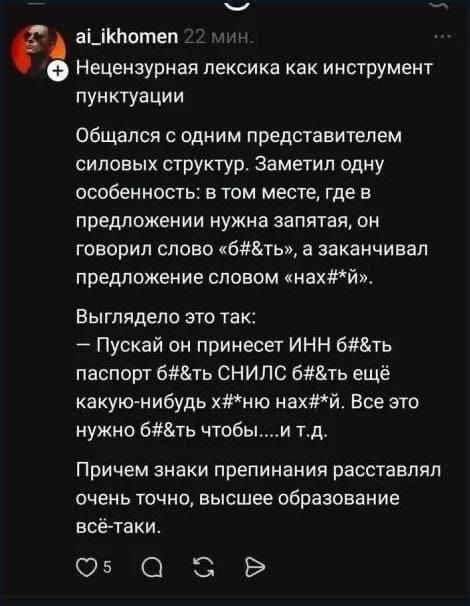 ai_ikhomen 22 мин. Нецензурная лексика как инструмент пунктуации Общался с одним представителем силовых структур. Заметил одну особенность: в том месте, где в предложении нужна запятая, он говорил слово «б#&ть», а заканчивал предложение словом «нах*#й». Выглядело это так: – Пускай он принесет ИНН б#&ть паспорт б#&ть СНИЛС б#&ть ещё какую-нибудь