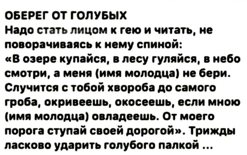 ОБЕРЕГ ОТ ГОЛУБЫХ. Надо стать лицом к гею и читать, не поворачиваясь к нему спиной: «В озере купайся, в лесу гуляйся, в небо смотри, а меня (имя молодца) не бери. Случится с тобой хвороба до самого гроба, окривеешь, окосеешь, если мною (имя молодца) овладеешь. От моего порога ступай своей дорогой». Трижды ласково ударить голубого палкой ...