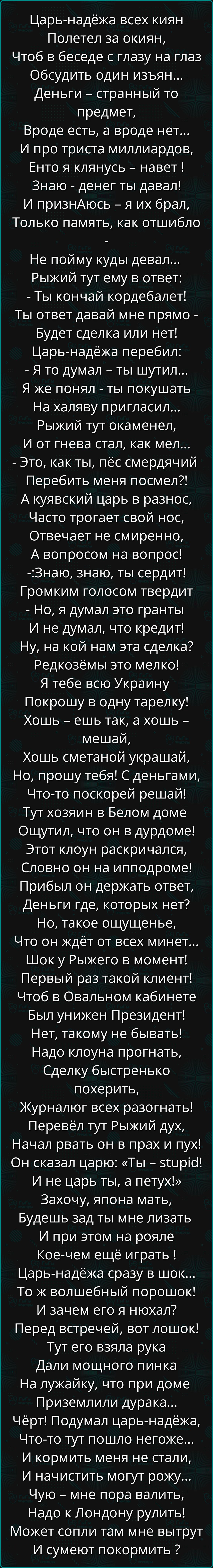 Царьнадёжа всех киян полетел за окиян, чтоб в беседе с глазу на глаз обсудить один изъян... Деньги странный то предмет, вроде есть, а вроде нет... И про триста миллиардов, енто я клянусь навет ! Знаю денег ты давал! И признаюсь я их брал, только память, как отшибло не пойму куды девал... Рыжий тут ему в ответ: ты кончай кордебалет! Ты ответ давай мне прямо будет сделка или нет! Царьнадёжа перебил: я то думал ты шутил... Я же понял ты покушать на халяву пригласил... Рыжий тут окаменел, и от гнева стал, как мел... Это, как ты, пёс смердячий перебить меня посмел?! А куявский царь в разнос, часто трогает свой нос, отвечает не смиренно, а вопросом на вопрос! :знаю, знаю, ты сердит! Громким голосом твердит но, я думал это гранты и не думал, что кредит! Ну, на кой нам эта сделка? Редкозёмы это мелко! Я тебе всю украину покрошу в одну тарелку! Хошь ешь так, а хошь мешай, хошь сметаной украшай, но, прошу тебя! С деньгами, чтото поскорей решай! Тут хозяин в белом доме ощутил, что он в дурдоме! Этот клоун раскричался, словно он на ипподроме! Прибыл он держать ответ, деньги где, которых нет? Но, такое ощущенье, что он ждёт от всех минет... Шок у рыжего в момент! Первый раз такой клиент! Чтоб в овальном кабинете был унижен президент! Нет, такому не бывать! Надо клоуна прогнать, сделку быстренько похерить, журналюг всех разогнать! Перевёл тут рыжий дух, начал рвать он в прах и пух! Он сказал царю: «ты 5бир1а! И не царь ты, а петух!» захочу, япона мать, будешь зад ты мне лизать и при этом на рояле коечем ещё играть ! Царьнадёжа сразу в шок... То ж волшебный порошок! И зачем его я нюхал? Перед встречей, вот лошок! Тут его взяла рука дали мощного пинка на лужайку, что при доме приземлили дурака... Чёрт! Подумал царьнадёжа, чтото тут пошло негоже... И кормить меня не стали, и начистить могут рожу... Чую мне пора валить, надо к лондону рулить! Может сопли там мне вытрут и сумеют покормить 2