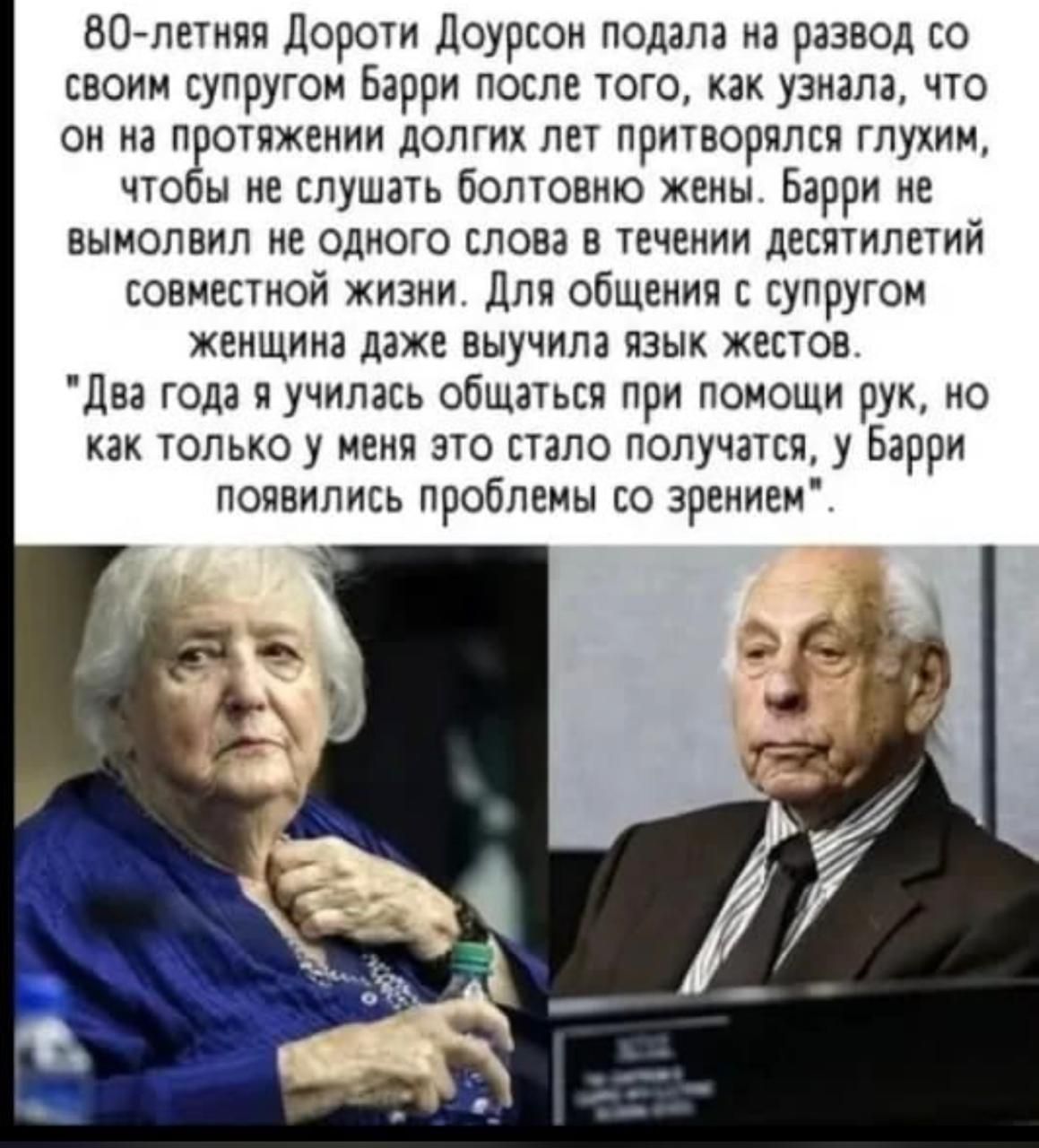 80-летняя Дороти Дойерсон подала на развод со своим супругом Барри после того, как узнала, что он на протяжении долгих лет притворялся глухим, чтобы не слушать болтовню жены. Барри не вымолвил ни одного слова в течение десятилетий совместной жизни. Для общения с супругом женщина даже выучила язык жестов.

