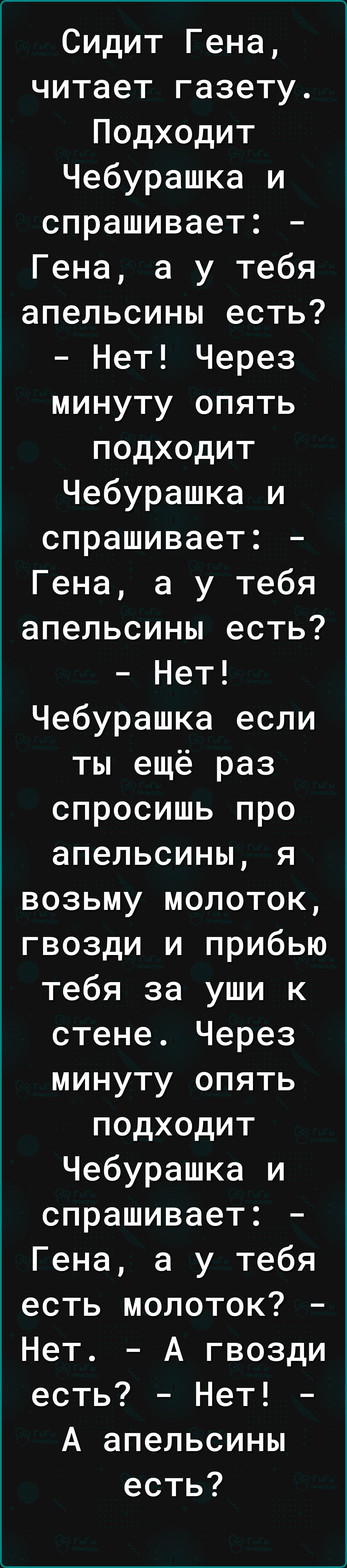 Сидит Гена читает газету Подходит Чебурашка и спрашивает Гена а у тебя апельсины есть Нет Через минуту опять подходит Чебурашка и спрашивает Гена а у тебя апельсины есть Нет Чебурашка если ты ещё раз спросишь про апельсины я возьму молоток гвозди и прибью тебя за уши к стене Через минуту опять подходит Чебурашка и спрашивает Гена а у тебя есть молоток Нет А гвозди есть Нет А апельсины есть