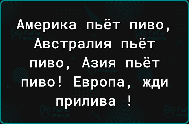 Америка пьёт пиво Австралия пьёт пиво Азия пьёт пиво Европа жди прилива