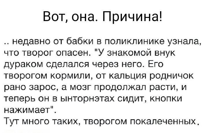 Вот она Причина недавно от бабки в поликлинике узнала что творог опасен У знакомой внук дураком сделался через него Его творогом кормили от кальция родничок рано зарос в мозг продолжал расти и теперь он ынторнэтах сидит кнопки нажимает ТУТ МНОГО таких ТЕОрОГОМ покалеченных