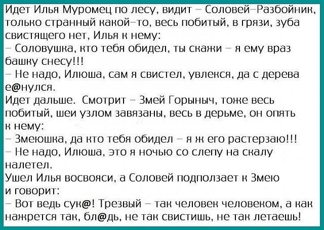 Идет Илья Муромец по лесу видит Соловей Разбойник только странный какой го весь побитый в грязи зуба свистящегс поп Илья нему Соповушиа нтв тебя обидел снами я ему враз башку снесу Не надо Илюша сам свиспел увлекся да С дерева еЁНУЛСН Идет дальше Смотрит Змей Горыныч томе весь ПОБИХНЙ ШЕИ УЗЛОМ завязаны ВЕСЬ ВдеШтМе ПН ОПИТЬ нему _ Змеюшиа да кто тебя обидел я ж его пастернак Не надо Илюша это и н