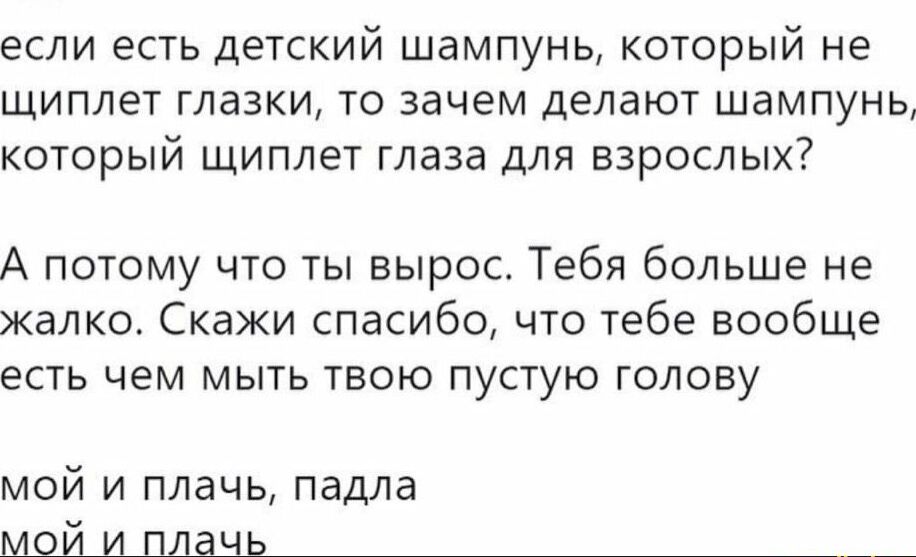 если есть детский шампунь который не щиплет глазки то зачем делают шампунь который щиплет глаза для взрослых А потому что ты вырос Тебя больше не жалко Скажи спасибо что тебе вообще есть чем мыть твою пустую голову мой и плачь падла мой_и_плаыь___