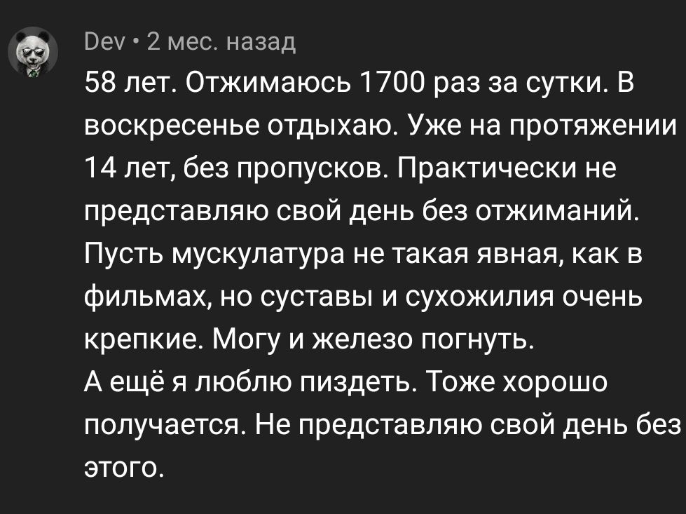 Вау 2 мес назад 58 лет Отжимаюсь 1700 раз за сутки В воскресенье отдыхаю Уже на протяжении 14 лет без пропусков Практически не представляю свой день Без отжиманий Пусть мускулатура не такая явная как в фильмах но суставы и сухожилия очень крепкие Могу и железо погнуть А ещё я люблю пиздеть Тоже хорошо получается Не представляю свой день без этого