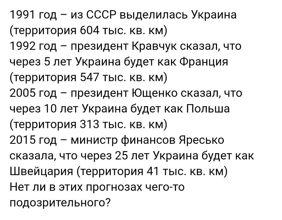 1991 год из СССР выделилась Украина территория 604 тыс кв км 1992 год президент Кравчук сказалчто через 5 лет Украина будет как Франция территория 547 тыс кв км 2005 год президент Ющенко сказал что через 10 лет Украина будет как Польша территория 313 тыс кв км 2015 год министр Финансов Яресько сказала что через 25 пет Украина будет как Швейцария территория 41 тыс кв км Нет ЛИ В ЭТИХ ПРОГНОЗЗХ ЧЕГО